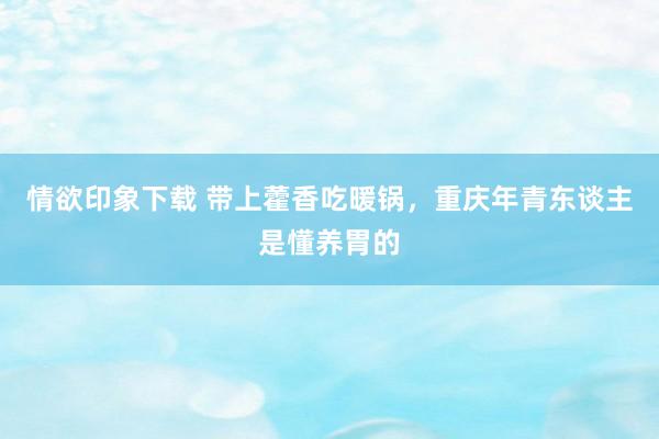 情欲印象下载 带上藿香吃暖锅，重庆年青东谈主是懂养胃的