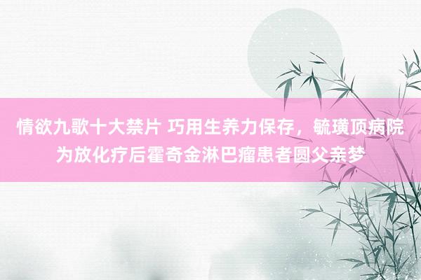 情欲九歌十大禁片 巧用生养力保存，毓璜顶病院为放化疗后霍奇金淋巴瘤患者圆父亲梦