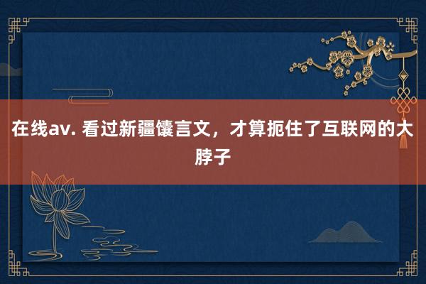 在线av. 看过新疆馕言文，才算扼住了互联网的大脖子