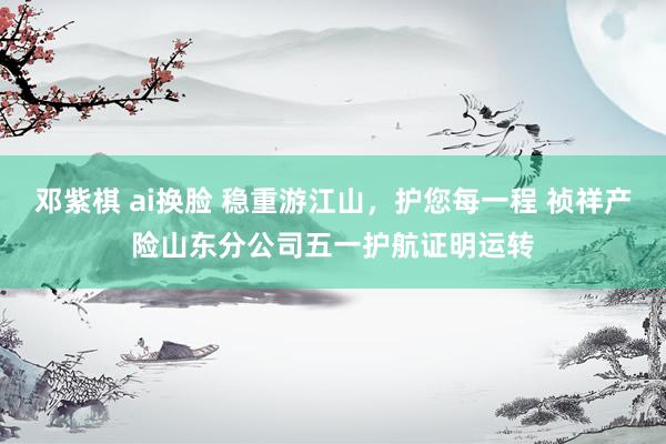 邓紫棋 ai换脸 稳重游江山，护您每一程 祯祥产险山东分公司五一护航证明运转