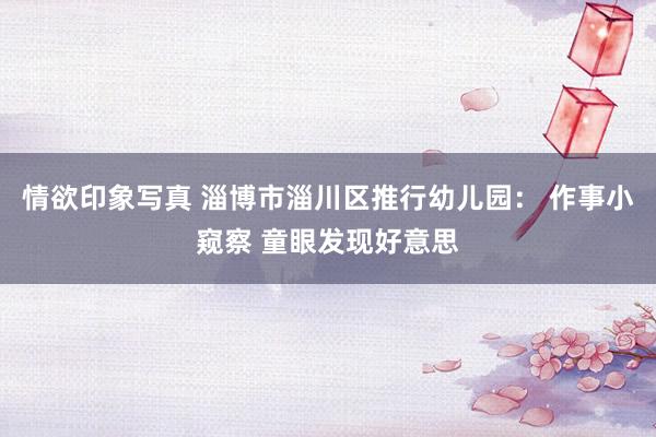 情欲印象写真 淄博市淄川区推行幼儿园： 作事小窥察 童眼发现好意思