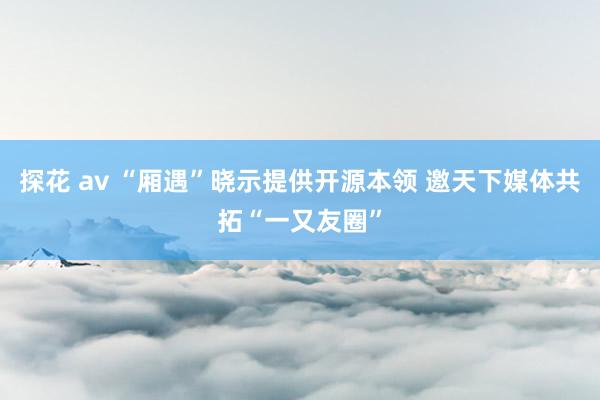 探花 av “厢遇”晓示提供开源本领 邀天下媒体共拓“一又友圈”