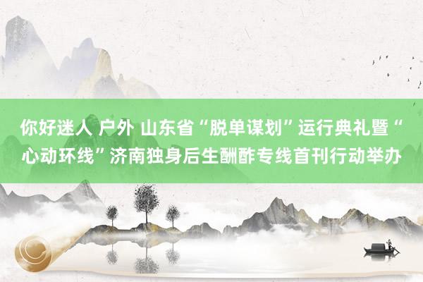 你好迷人 户外 山东省“脱单谋划”运行典礼暨“心动环线”济南独身后生酬酢专线首刊行动举办