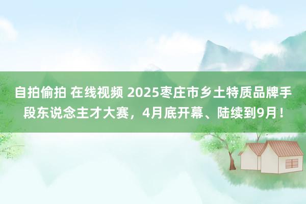 自拍偷拍 在线视频 2025枣庄市乡土特质品牌手段东说念主才大赛，4月底开幕、陆续到9月！