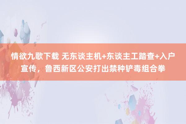 情欲九歌下载 无东谈主机+东谈主工踏查+入户宣传，鲁西新区公安打出禁种铲毒组合拳
