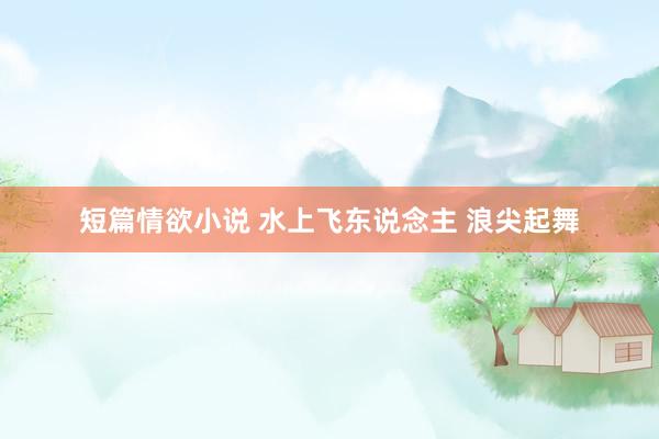 短篇情欲小说 水上飞东说念主 浪尖起舞