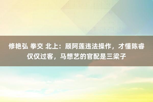 修艳弘 拳交 北上：顾阿莲违法操作，才懂陈睿仅仅过客，马想艺的官配是三梁子