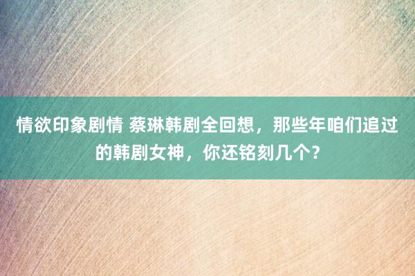 情欲印象剧情 蔡琳韩剧全回想，那些年咱们追过的韩剧女神，你还铭刻几个？