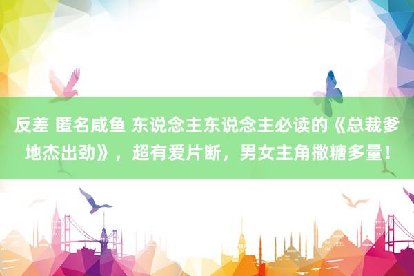 反差 匿名咸鱼 东说念主东说念主必读的《总裁爹地杰出劲》，超有爱片断，男女主角撒糖多量！