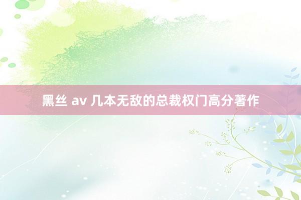 黑丝 av 几本无敌的总裁权门高分著作