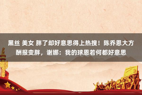 黑丝 美女 胖了却好意思得上热搜！陈乔恩大方酬报变胖，谢娜：我的球恩若何都好意思