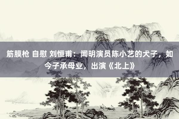 筋膜枪 自慰 刘恒甫：闻明演员陈小艺的犬子，如今子承母业，出演《北上》