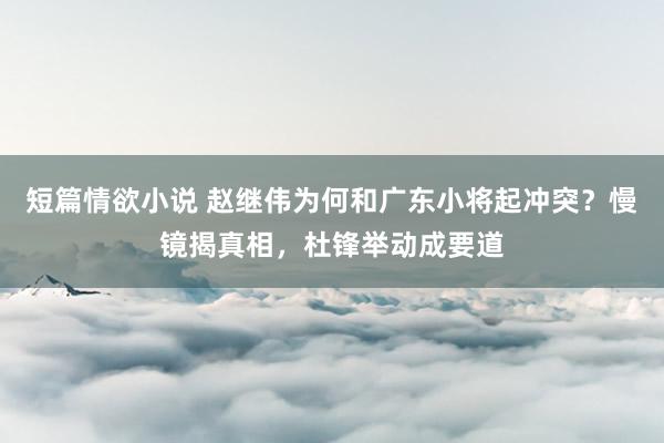 短篇情欲小说 赵继伟为何和广东小将起冲突？慢镜揭真相，杜锋举动成要道