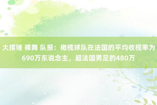 大摆锤 裸舞 队报：橄榄球队在法国的平均收视率为690万东说念主，超法国男足的480万