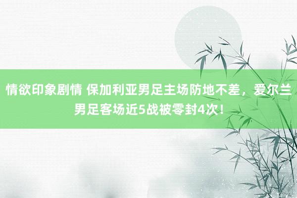 情欲印象剧情 保加利亚男足主场防地不差，爱尔兰男足客场近5战被零封4次！