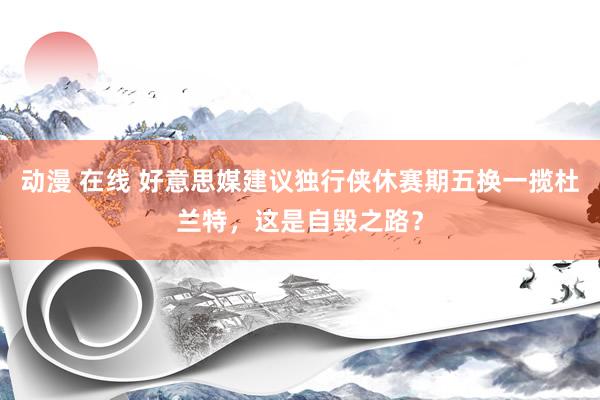 动漫 在线 好意思媒建议独行侠休赛期五换一揽杜兰特，这是自毁之路？