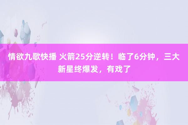 情欲九歌快播 火箭25分逆转！临了6分钟，三大新星终爆发，有戏了