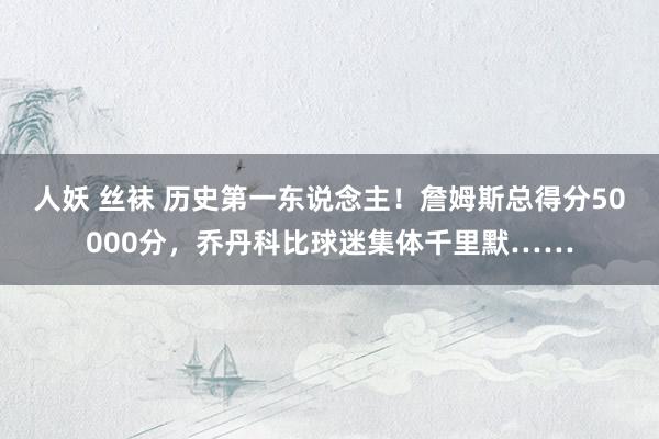 人妖 丝袜 历史第一东说念主！詹姆斯总得分50000分，乔丹科比球迷集体千里默……