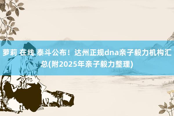 萝莉 在线 泰斗公布！达州正规dna亲子毅力机构汇总(附2025年亲子毅力整理)