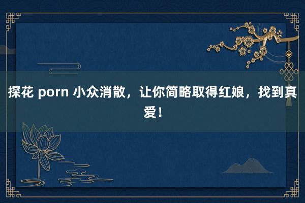 探花 porn 小众消散，让你简略取得红娘，找到真爱！