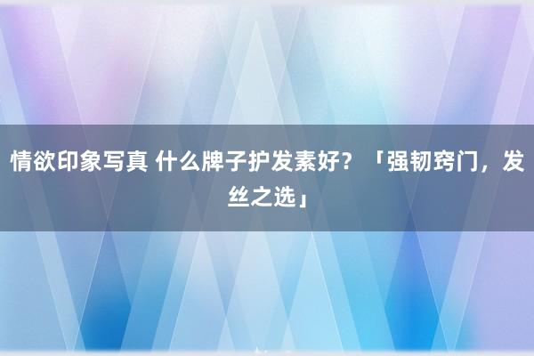 情欲印象写真 什么牌子护发素好？「强韧窍门，发丝之选」