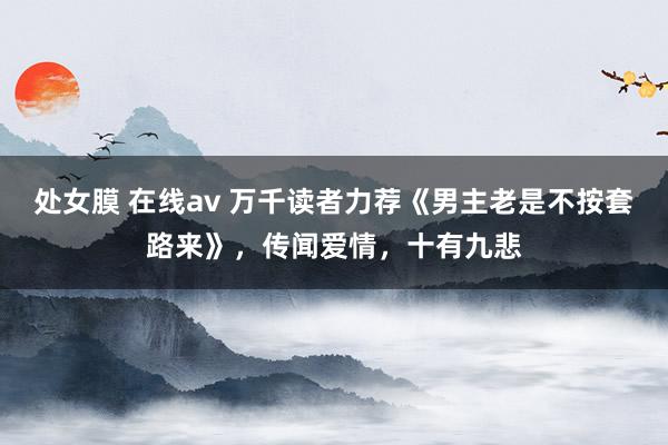 处女膜 在线av 万千读者力荐《男主老是不按套路来》，传闻爱情，十有九悲