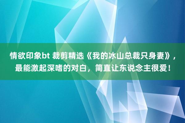 情欲印象bt 裁剪精选《我的冰山总裁只身妻》，最能激起深嗜的对白，简直让东说念主很爱！