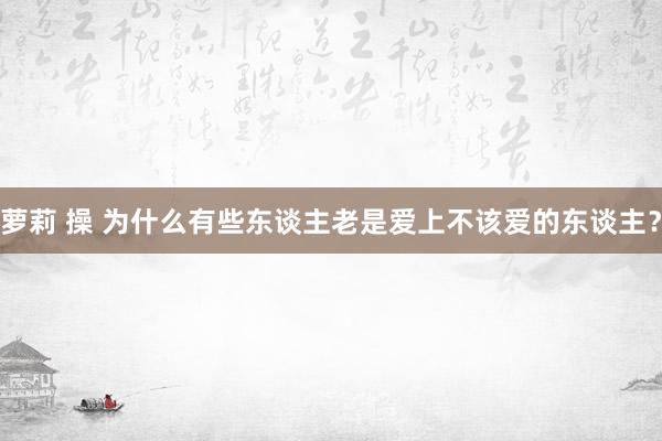 萝莉 操 为什么有些东谈主老是爱上不该爱的东谈主？