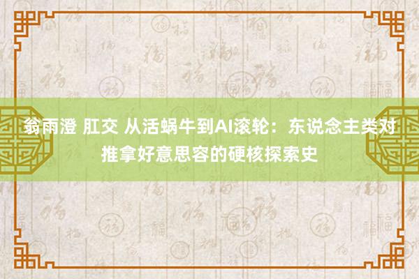 翁雨澄 肛交 从活蜗牛到AI滚轮：东说念主类对推拿好意思容的硬核探索史