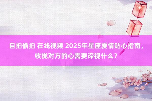 自拍偷拍 在线视频 2025年星座爱情贴心指南，收拢对方的心需要谛视什么？