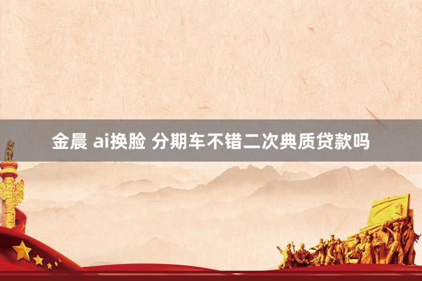 金晨 ai换脸 分期车不错二次典质贷款吗