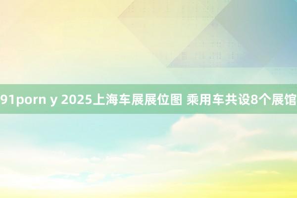 91porn y 2025上海车展展位图 乘用车共设8个展馆