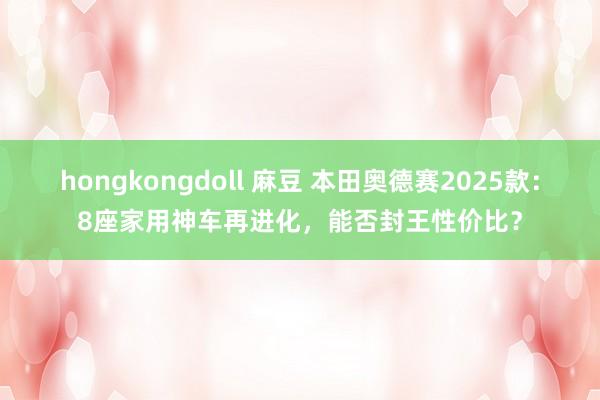 hongkongdoll 麻豆 本田奥德赛2025款：8座家用神车再进化，能否封王性价比？