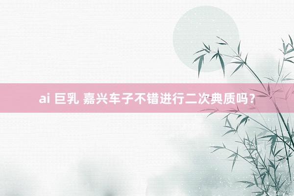 ai 巨乳 嘉兴车子不错进行二次典质吗？