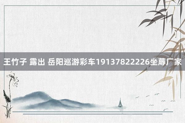 王竹子 露出 岳阳巡游彩车19137822226坐蓐厂家
