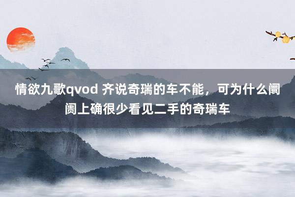 情欲九歌qvod 齐说奇瑞的车不能，可为什么阛阓上确很少看见二手的奇瑞车
