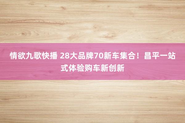 情欲九歌快播 28大品牌70新车集合！昌平一站式体验购车新创新