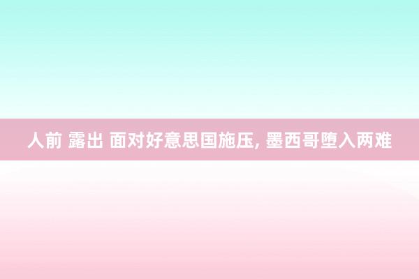 人前 露出 面对好意思国施压， 墨西哥堕入两难