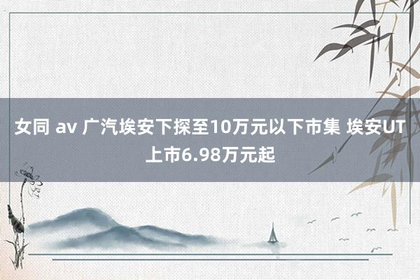 女同 av 广汽埃安下探至10万元以下市集 埃安UT上市6.98万元起