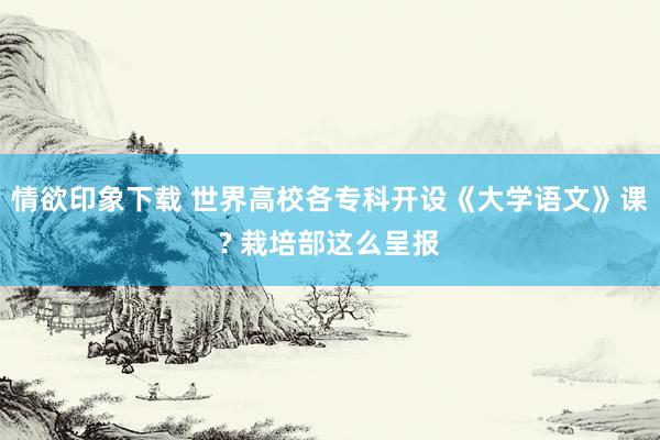 情欲印象下载 世界高校各专科开设《大学语文》课? 栽培部这么呈报