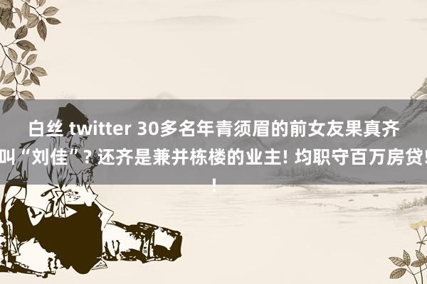 白丝 twitter 30多名年青须眉的前女友果真齐叫“刘佳”? 还齐是兼并栋楼的业主! 均职守百万房贷!
