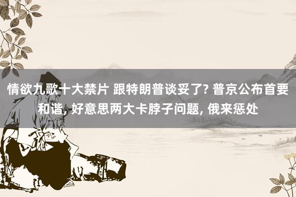 情欲九歌十大禁片 跟特朗普谈妥了? 普京公布首要和谐， 好意思两大卡脖子问题， 俄来惩处