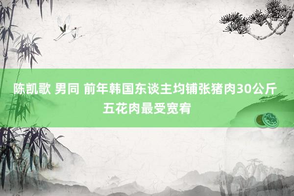 陈凯歌 男同 前年韩国东谈主均铺张猪肉30公斤 五花肉最受宽宥