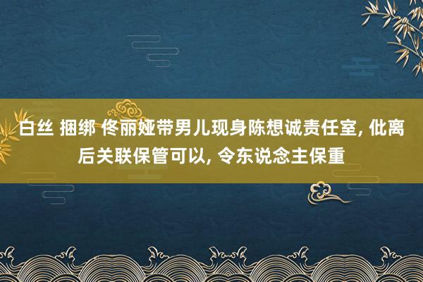 白丝 捆绑 佟丽娅带男儿现身陈想诚责任室， 仳离后关联保管可以， 令东说念主保重