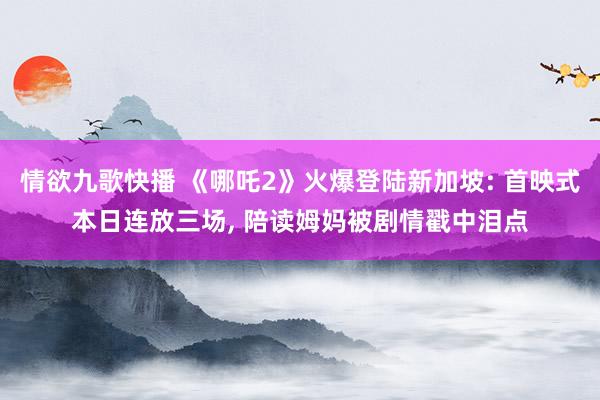 情欲九歌快播 《哪吒2》火爆登陆新加坡: 首映式本日连放三场， 陪读姆妈被剧情戳中泪点