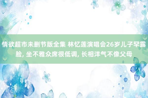 情欲超市未删节版全集 林忆莲演唱会26岁儿子罕露脸， 坐不雅众席很低调， 长相洋气不像父母