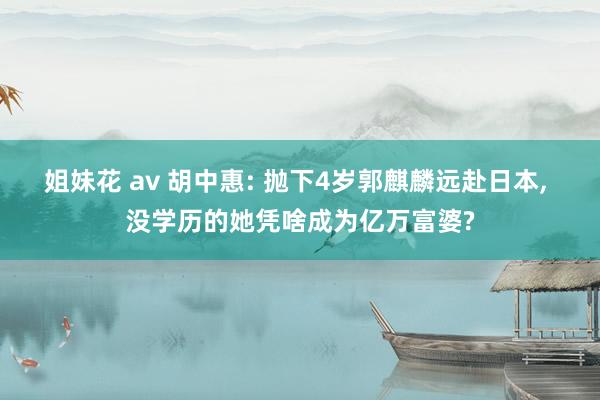 姐妹花 av 胡中惠: 抛下4岁郭麒麟远赴日本， 没学历的她凭啥成为亿万富婆?