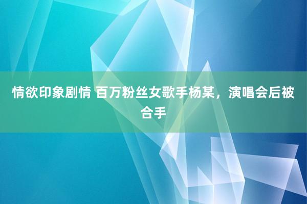 情欲印象剧情 百万粉丝女歌手杨某，演唱会后被合手