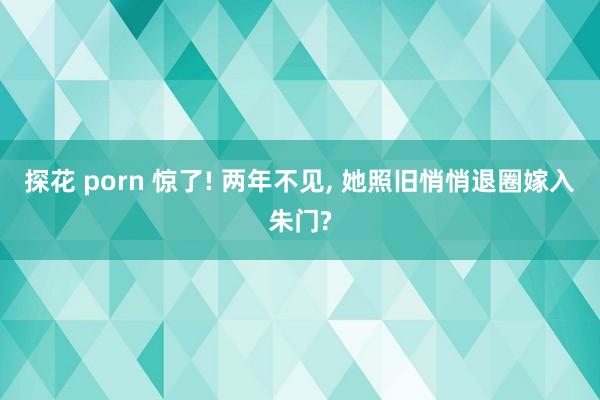 探花 porn 惊了! 两年不见， 她照旧悄悄退圈嫁入朱门?