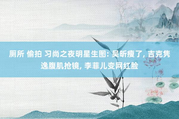 厕所 偷拍 习尚之夜明星生图: 吴昕瘦了， 吉克隽逸腹肌抢镜， 李菲儿变网红脸